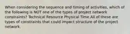 When considering the sequence and timing of activities, which of the following is NOT one of the types of project network constraints? Technical Resource Physical Time All of these are types of constraints that could impact structure of the project network.