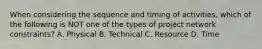 When considering the sequence and timing of activities, which of the following is NOT one of the types of project network constraints? A. Physical B. Technical C. Resource D. Time