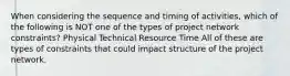 When considering the sequence and timing of activities, which of the following is NOT one of the types of project network constraints? Physical Technical Resource Time All of these are types of constraints that could impact structure of the project network.