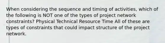 When considering the sequence and timing of activities, which of the following is NOT one of the types of project network constraints? Physical Technical Resource Time All of these are types of constraints that could impact structure of the project network.