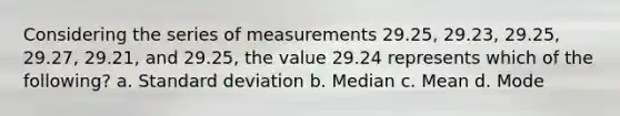 Considering the series of measurements 29.25, 29.23, 29.25, 29.27, 29.21, and 29.25, the value 29.24 represents which of the following? a. Standard deviation b. Median c. Mean d. Mode