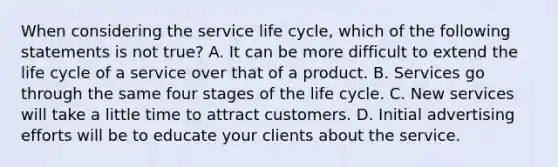 When considering the service life cycle, which of the following statements is not true? A. It can be more difficult to extend the life cycle of a service over that of a product. B. Services go through the same four stages of the life cycle. C. New services will take a little time to attract customers. D. Initial advertising efforts will be to educate your clients about the service.