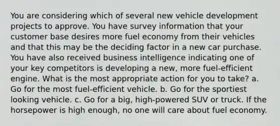 You are considering which of several new vehicle development projects to approve. You have survey information that your customer base desires more fuel economy from their vehicles and that this may be the deciding factor in a new car purchase. You have also received business intelligence indicating one of your key competitors is developing a new, more fuel-efficient engine. What is the most appropriate action for you to take? a. Go for the most fuel-efficient vehicle. b. Go for the sportiest looking vehicle. c. Go for a big, high-powered SUV or truck. If the horsepower is high enough, no one will care about fuel economy.