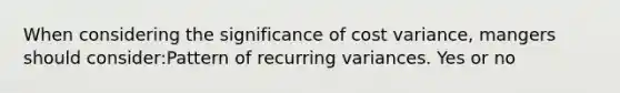 When considering the significance of cost variance, mangers should consider:Pattern of recurring variances. Yes or no