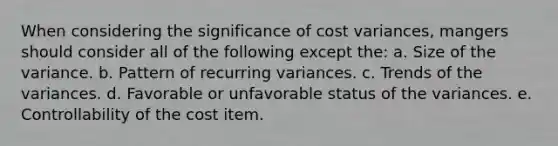 When considering the significance of cost variances, mangers should consider all of the following except the: a. Size of the variance. b. Pattern of recurring variances. c. Trends of the variances. d. Favorable or unfavorable status of the variances. e. Controllability of the cost item.