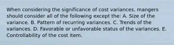 When considering the significance of cost variances, mangers should consider all of the following except the: A. Size of the variance. B. Pattern of recurring variances. C. Trends of the variances. D. Favorable or unfavorable status of the variances. E. Controllability of the cost item.