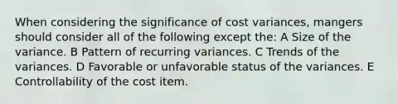 When considering the significance of cost variances, mangers should consider all of the following except the: A Size of the variance. B Pattern of recurring variances. C Trends of the variances. D Favorable or unfavorable status of the variances. E Controllability of the cost item.