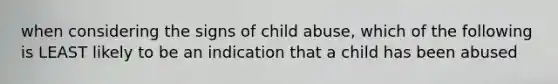 when considering the signs of child abuse, which of the following is LEAST likely to be an indication that a child has been abused