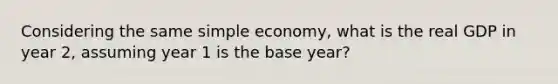 Considering the same simple economy, what is the real GDP in year 2, assuming year 1 is the base year?