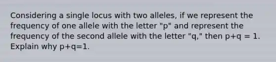 Considering a single locus with two alleles, if we represent the frequency of one allele with the letter "p" and represent the frequency of the second allele with the letter "q," then p+q = 1. Explain why p+q=1.