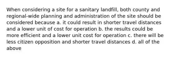 When considering a site for a sanitary landfill, both county and regional-wide planning and administration of the site should be considered because a. it could result in shorter travel distances and a lower unit of cost for operation b. the results could be more efficient and a lower unit cost for operation c. there will be less citizen opposition and shorter travel distances d. all of the above