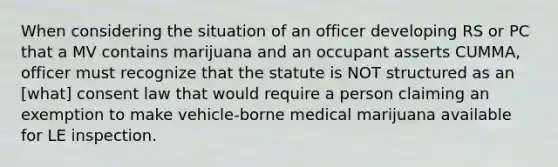 When considering the situation of an officer developing RS or PC that a MV contains marijuana and an occupant asserts CUMMA, officer must recognize that the statute is NOT structured as an [what] consent law that would require a person claiming an exemption to make vehicle-borne medical marijuana available for LE inspection.