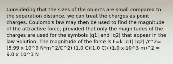 Considering that the sizes of the objects are small compared to the separation distance, we can treat the charges as point charges. Coulomb's law may then be used to find the magnitude of the attractive force, provided that only the magnitudes of the charges are used for the symbols |q1| and |q2| that appear in the law Solution: The magnitude of the force is F=k |q1| |q2| /r^2= (8.99 x 10^9 N*m^2/C^2) (1.0 C)(1.0 C)/ (1.0 x 10^3 m)^2 = 9.0 x 10^3 N