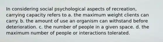 In considering social psychological aspects of recreation, carrying capacity refers to a. the maximum weight clients can carry. b. the amount of use an organism can withstand before deterioration. c. the number of people in a given space. d. the maximum number of people or interactions tolerated.