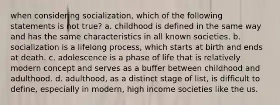 when considering socialization, which of the following statements is not true? a. childhood is defined in the same way and has the same characteristics in all known societies. b. socialization is a lifelong process, which starts at birth and ends at death. c. adolescence is a phase of life that is relatively modern concept and serves as a buffer between childhood and adulthood. d. adulthood, as a distinct stage of list, is difficult to define, especially in modern, high income societies like the us.