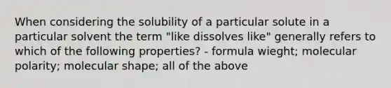 When considering the solubility of a particular solute in a particular solvent the term "like dissolves like" generally refers to which of the following properties? - formula wieght; molecular polarity; molecular shape; all of the above