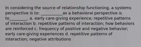 In considering the source of relationship functioning, a systems perspective is to: ___________as a behavioral perspective is to_________. a. early care-giving experience; repetitive patterns of interaction b. repetitive patterns of interaction; how behaviors are reinforced c. frequency of positive and negative behavior; early care-giving experiences d. repetitive patterns of interaction; negative attributions