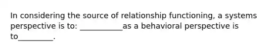 In considering the source of relationship functioning, a systems perspective is to: ___________as a behavioral perspective is to_________.