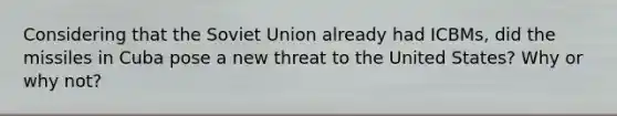 Considering that the Soviet Union already had ICBMs, did the missiles in Cuba pose a new threat to the United States? Why or why not?