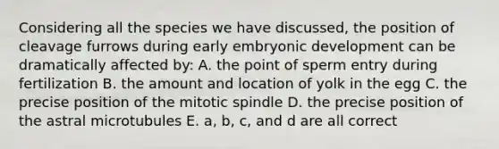 Considering all the species we have discussed, the position of cleavage furrows during early embryonic development can be dramatically affected by: A. the point of sperm entry during fertilization B. the amount and location of yolk in the egg C. the precise position of the mitotic spindle D. the precise position of the astral microtubules E. a, b, c, and d are all correct