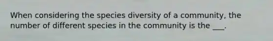 When considering the species diversity of a community, the number of different species in the community is the ___.