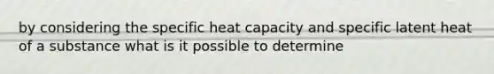 by considering the specific heat capacity and specific latent heat of a substance what is it possible to determine