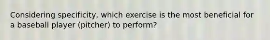 Considering specificity, which exercise is the most beneficial for a baseball player (pitcher) to perform?