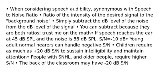 • When considering speech audibility, synonymous with Speech to Noise Ratio • Ratio of the intensity of the desired signal to the "background noise" • Simply subtract the dB level of the noise from the dB level of the signal • You can subtract because they are both ratios; trust me on the math• If speech reaches the ear at 45 dB SPL and the noise is 55 dB SPL, S/N=-10 dB• Young adult normal hearers can handle negative S/N • Children require as much as +20 dB S/N to sustain intelligibility and maintain attention• People with SNHL, and older people, require higher S/N • The back of the classroom may have -20 dB S/N