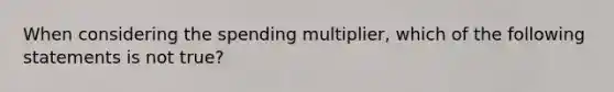 When considering the spending multiplier, which of the following statements is not true?