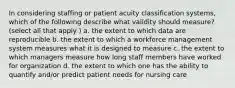 In considering staffing or patient acuity classification systems, which of the following describe what validity should measure? (select all that apply ) a. the extent to which data are reproducible b. the extent to which a workforce management system measures what it is designed to measure c. the extent to which managers measure how long staff members have worked for organization d. the extent to which one has the ability to quantify and/or predict patient needs for nursing care