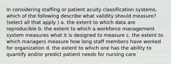 In considering staffing or patient acuity classification systems, which of the following describe what validity should measure? (select all that apply ) a. the extent to which data are reproducible b. the extent to which a workforce management system measures what it is designed to measure c. the extent to which managers measure how long staff members have worked for organization d. the extent to which one has the ability to quantify and/or predict patient needs for nursing care