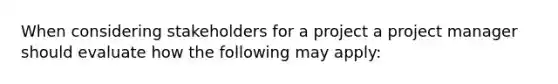 When considering stakeholders for a project a project manager should evaluate how the following may apply: