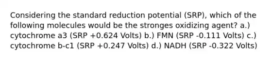 Considering the standard reduction potential (SRP), which of the following molecules would be the stronges oxidizing agent? a.) cytochrome a3 (SRP +0.624 Volts) b.) FMN (SRP -0.111 Volts) c.) cytochrome b-c1 (SRP +0.247 Volts) d.) NADH (SRP -0.322 Volts)