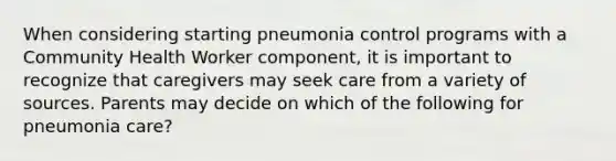 When considering starting pneumonia control programs with a Community Health Worker component, it is important to recognize that caregivers may seek care from a variety of sources. Parents may decide on which of the following for pneumonia care?