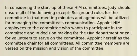 In considering the start-up of these HIM committees, Jody should ensure all of the following except: Set ground rules for the committee in that meeting minutes and agendas will be utilized for managing the committee's communication. Appoint HIM employees to the committee who wants to participate in the committee and in decision making for the HIM department or call for volunteers to serve on the committee. Appoint herself as the committee chair for all committees. All committee members are versed on the mission and vision of the committee.