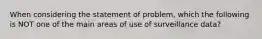 When considering the statement of problem, which the following is NOT one of the main areas of use of surveillance data?