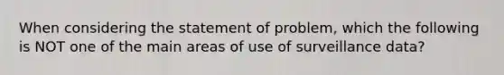 When considering the statement of problem, which the following is NOT one of the main areas of use of surveillance data?