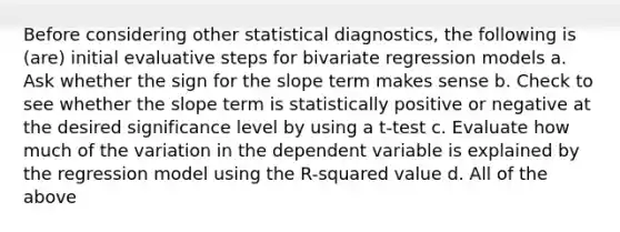 Before considering other statistical diagnostics, the following is (are) initial evaluative steps for bivariate regression models a. Ask whether the sign for the slope term makes sense b. Check to see whether the slope term is statistically positive or negative at the desired significance level by using a t-test c. Evaluate how much of the variation in the dependent variable is explained by the regression model using the R-squared value d. All of the above