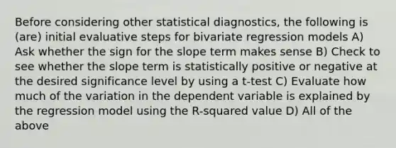 Before considering other statistical diagnostics, the following is (are) initial evaluative steps for bivariate regression models A) Ask whether the sign for the slope term makes sense B) Check to see whether the slope term is statistically positive or negative at the desired significance level by using a t-test C) Evaluate how much of the variation in the dependent variable is explained by the regression model using the R-squared value D) All of the above