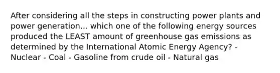 After considering all the steps in constructing power plants and power generation... which one of the following energy sources produced the LEAST amount of greenhouse gas emissions as determined by the International Atomic Energy Agency? - Nuclear - Coal - Gasoline from crude oil - Natural gas