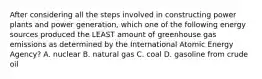 After considering all the steps involved in constructing power plants and power generation, which one of the following energy sources produced the LEAST amount of greenhouse gas emissions as determined by the International Atomic Energy Agency? A. nuclear B. natural gas C. coal D. gasoline from crude oil