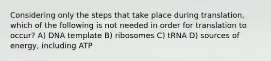 Considering only the steps that take place during translation, which of the following is not needed in order for translation to occur? A) DNA template B) ribosomes C) tRNA D) sources of energy, including ATP