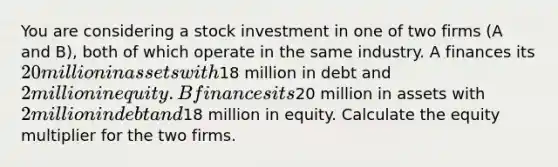 You are considering a stock investment in one of two firms (A and B), both of which operate in the same industry. A finances its 20 million in assets with18 million in debt and 2 million in equity. B finances its20 million in assets with 2 million in debt and18 million in equity. Calculate the equity multiplier for the two firms.