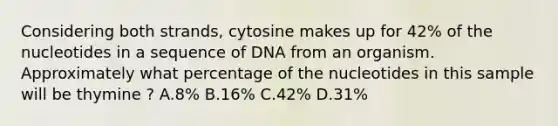 Considering both strands, cytosine makes up for 42% of the nucleotides in a sequence of DNA from an organism. Approximately what percentage of the nucleotides in this sample will be thymine ? A.8% B.16% C.42% D.31%