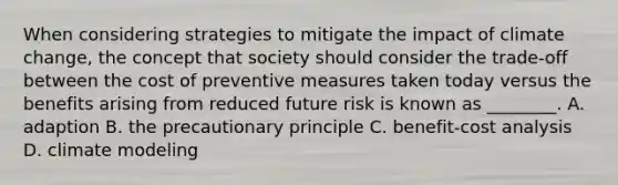 When considering strategies to mitigate the impact of climate change, the concept that society should consider the trade-off between the cost of preventive measures taken today versus the benefits arising from reduced future risk is known as ________. A. adaption B. the precautionary principle C. benefit-cost analysis D. climate modeling