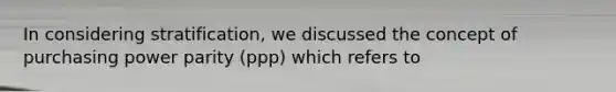 In considering stratification, we discussed the concept of purchasing power parity (ppp) which refers to