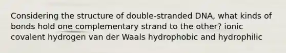 Considering the structure of double-stranded DNA, what kinds of bonds hold one complementary strand to the other? ionic covalent hydrogen van der Waals hydrophobic and hydrophilic