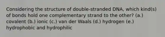 Considering the structure of double-stranded DNA, which kind(s) of bonds hold one complementary strand to the other? (a.) covalent (b.) ionic (c.) van der Waals (d.) hydrogen (e.) hydrophobic and hydrophilic