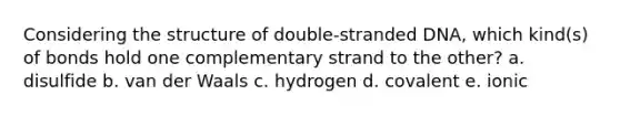 Considering the structure of double-stranded DNA, which kind(s) of bonds hold one complementary strand to the other? a. disulfide b. van der Waals c. hydrogen d. covalent e. ionic