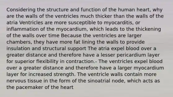 Considering the structure and function of the human heart, why are the walls of the ventricles much thicker than the walls of the atria Ventricles are more susceptible to myocarditis, or inflammation of the myocardium, which leads to the thickening of the walls over time Because the ventricles are larger chambers, they have more fat lining the walls to provide insulation and structural support The atria expel blood over a greater distance and therefore have a lesser pericardium layer for superior flexibility in contraction.- The ventricles expel blood over a greater distance and therefore have a larger myocardium layer for increased strength. The ventricle walls contain more nervous tissue in the form of the sinoatrial node, which acts as the pacemaker of the heart